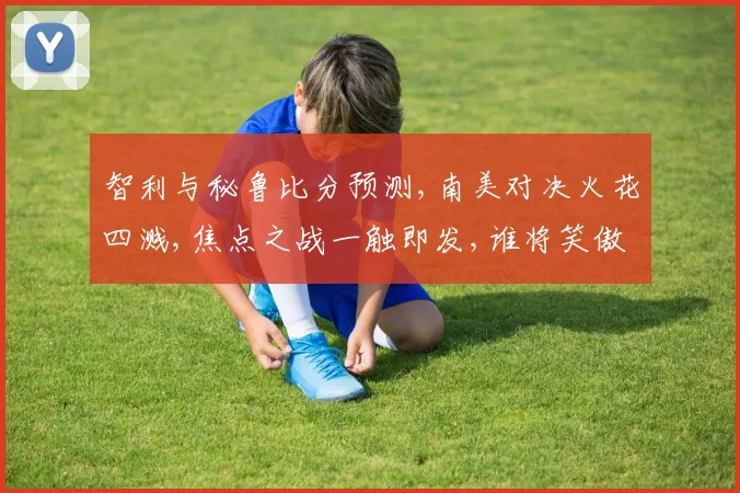 智利与秘鲁比分预测,南美对决火花四溅,焦点之战一触即发,谁将笑傲群雄