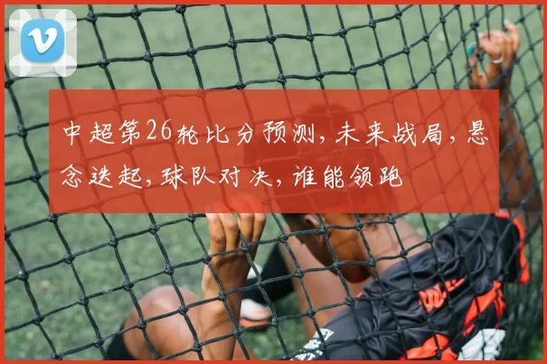 中超第26轮比分预测,未来战局,悬念迭起,球队对决,谁能领跑