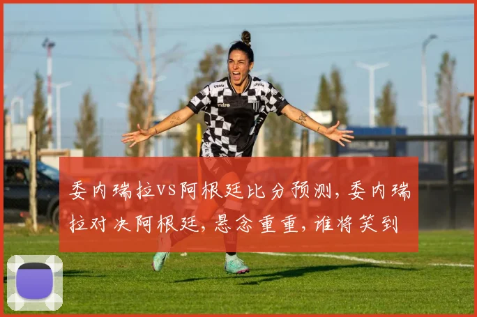 委内瑞拉vs阿根廷比分预测,委内瑞拉对决阿根廷,悬念重重,谁将笑到最后